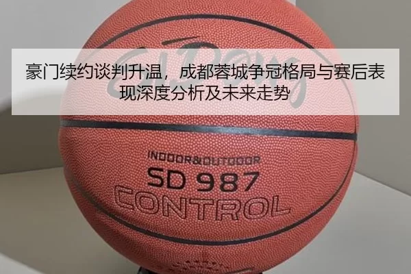 豪门续约谈判升温，成都蓉城争冠格局与赛后表现深度分析及未来走势
