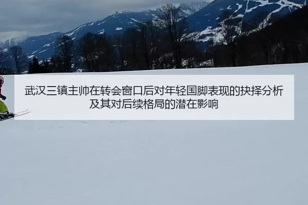 武汉三镇主帅在转会窗口后对年轻国脚表现的抉择分析及其对后续格局的潜在影响 | anbo